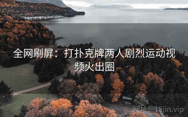 全网刷屏:打扑克牌两人剧烈运动视频火出圈 全网刷屏:打扑克牌两人剧烈运动视频火出圈
