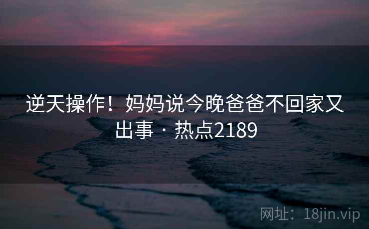逆天操作！妈妈说今晚爸爸不回家又出事 · 热点2189