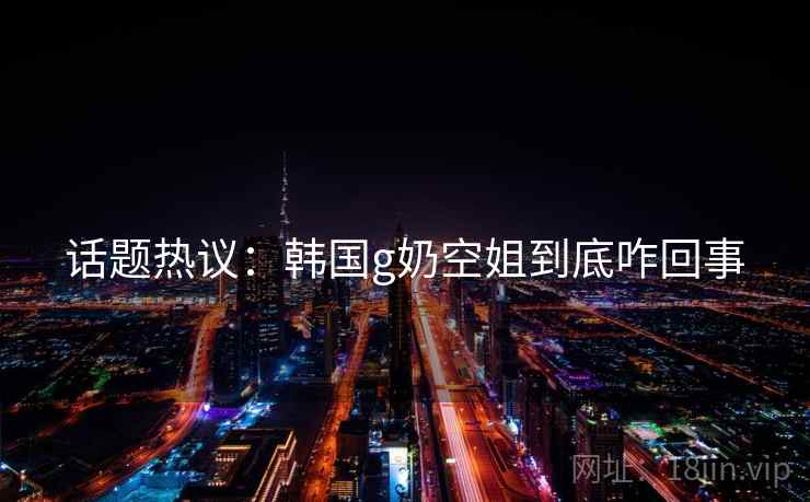 话题热议：韩国g奶空姐到底咋回事