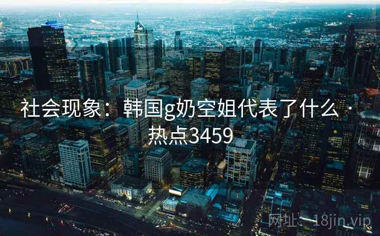社会现象：韩国g奶空姐代表了什么 · 热点3459