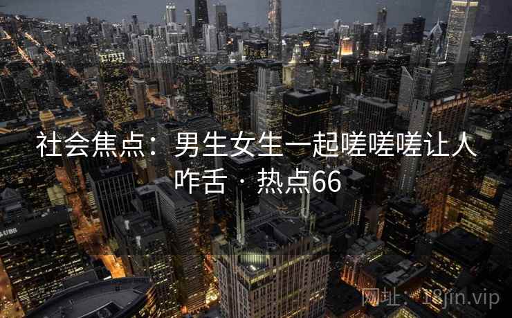 社会焦点:男生女生一起嗟嗟嗟让人咋舌 · 热点66 社会焦点:男生女生一起嗟嗟嗟让人咋舌 · 热点66